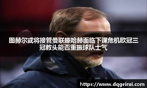 beats365图赫尔或将接管曼联滕哈赫面临下课危机欧冠三冠教头能否重振球队士气